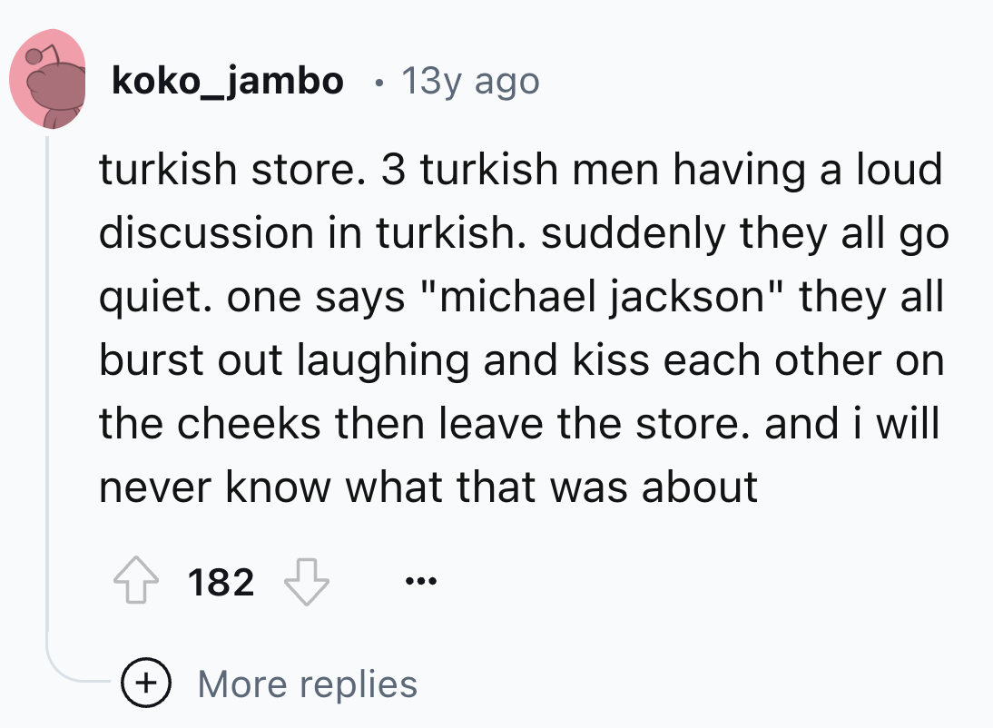 number - koko_jambo 13y ago turkish store. 3 turkish men having a loud discussion in turkish. suddenly they all go quiet. one says "michael jackson" they all burst out laughing and kiss each other on the cheeks then leave the store. and i will never know 